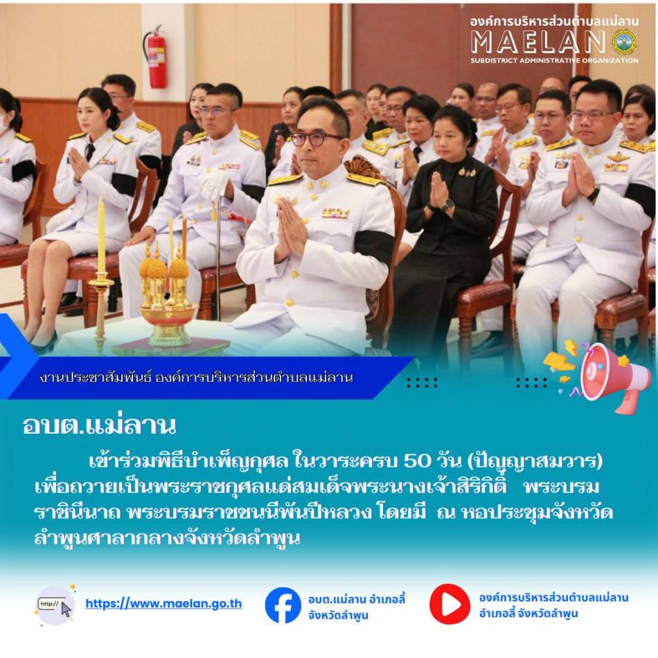 วันที่ 12 ธันวาคม 2568 เวลา 17.00 น.องค์การบริหารส่วนตำบลแม่ลาน โดย นายสมพงษ์  ด้วงประสิทธิ์ ปลัดองค์การบริหารส่วนตำบลแม่ลาน ปฏิบัติหน้าที่นายกองค์การบริหารส่วนตำบลแม่ลาน พร้อมด้วย ข้าราชการองค์การบริหารส่วนตำบลแม่ลาน             เข้าร่วมพิธีบำเพ็ญกุศล ในวาระครบ 50 วัน (ปัญญาสมวาร) เพื่อถวายเป็นพระราชกุศลแด่สมเด็จพระนางเจ้าสิริกิติ์ พระบรมราชินีนาถ พระบรมราชชนนีพันปีหลวง โดยมี นายปิยพงศ์ ชูวงศ์ ผู้ว่าราชการจังหวัดลำพูน เป็นประธานในพิธี ณ หอประชุมจังหวัดลำพูนศาลากลางจังหวัดลำพูน --------------------------------------------------------------- -ขอบคุณภาพข่าวจาก : ผู้อำนวยการกองการศึกษาองค์การบริหารส่วนตำบลแม่ลาน  -เเหล่งข่าว : ผู้อำนวยการกองการศึกษาองค์การบริหารส่วนตำบลแม่ลาน  -ประชาสัมพันธ์ข่าว  : งานประชาสัมพันธ์ สำนักปลัดองค์การบริหารส่วนตำบลแม่ลาน -เว็บไซต์ : https://www.maelan.go.th -Facebook : https://www.facebook.com/saomaelan.maelan.7?mibextid=ZbWKwL -Youtube : https://youtube.com/@user-eq2cc4bc2f?si=EvKRe7B5IyUmlv8Z #องค์การบริหารส่วนตำบลแม่ลาน ???? 12/1 หมู่ 7 ตำบลแม่ลาน อำเภอลี
