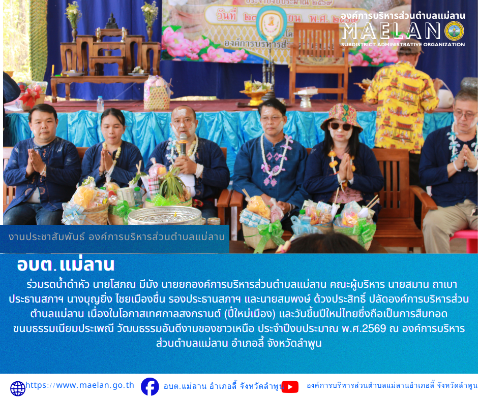 วันพฤหัสบดีที่ 23 เมษายน 2569 องค์การบริหารส่วนตำบลแม่ลาน นำโดย หัวหน้าส่วนราชการ ข้าราชการ เจ้าหน้าที่และพนักงานองค์การบริหารส่วนตำบลแม่ลาน ร่วมกับสมาชิกสภาองค์การบริหารส่วนตำบลแม่ลาน        ร่วมรดน้ำดำหัว นายโสภณ มีมัง นายยกองค์การบริหารส่วนตำบลแม่ลาน คณะผู้บริหาร นายสมาน ถาเบา ประธานสภาฯ  นางบุญยิ่ง ไชยเมืองชื่น รองประธานสภาฯ และนายสมพงษ์ ด้วงประสิทธิ์ ปลัดองค์การบริหารส่วนตำบลแม่ลาน เนื่องในโอกาสเทศกาลสงกรานต์ (ปี๋ใหม่เมือง) และวันขึ้นปีใหม่ไทยซึ่งถือเป็นการสืบทอด ขนบธรรมเนียมประเพณี วัฒนธรรมอันดีงามของชาวเหนือ ประจำปีงบประมาณ พ.ศ.2569 ณ องค์การบริหารส่วนตำบลแม่ลาน อำเภอลี้ จังหวัดลำพูน ************************************************ -ขอขอบคุณภาพข่าวจาก : เจ้าหน้าที่องค์การบริหารส่วนตำบลแม่ลาน -เเหล่งข่าว : องค์การบริหารส่วนตำบลแม่ลาน -ประชาสัมพันธ์ข่าว  : งานประชาสัมพันธ์ สำนักปลัดองค์การบริหารส่วนตำบลแม่ลาน -เว็บไซต์ : https://www.maelan.go.th -Facebook : https://www.facebook.com/saomaelan.maelan.7?mibextid=ZbWKwL -Youtube : https://youtube.com/@user-eq2cc4bc2f?si=EvKRe7B5IyUmlv