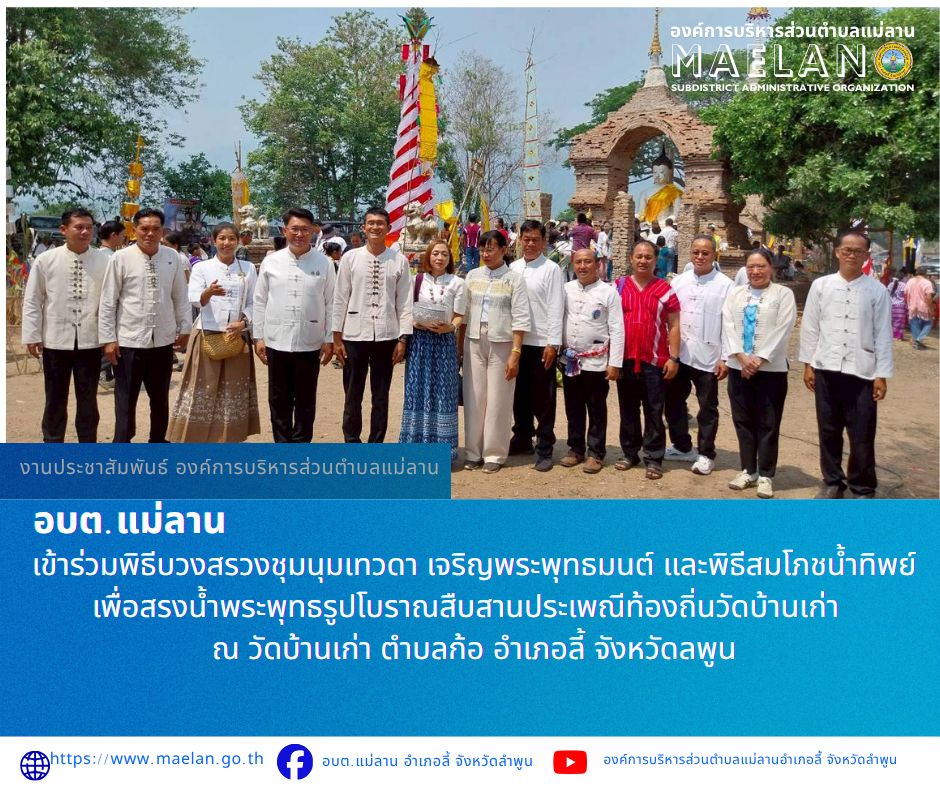 วันอาทิตย์ที่ 19 เมษายน 2569 เวลา 08.30 น. นำโดย นายโสภณ มีมัง นายกองค์การบริหารส่วนตำบลแม่ลาน พร้อมด้วยค นายประวิทย์ ล่าเพ็ง ผู้อำนวยการกองการศึกษา     เข้าร่วมพิธีบวงสรวงชุมนุมเทวดา เจริญพระพุทธมนต์ และพิธีสมโภชน้ำทิพย์ เพื่อสรงน้ำพระพุทธรูปโบราณสืบสานประเพณีท้องถิ่นวัดบ้านเก่า   ณ วัดบ้านเก่า ตำบลก้อ อำเภอลี้ จังหวัดลพูน    โดยนายปิยพงศ์  ชูวงศ์  ผู้ว่าราชการจังหวัดลำพูน  มอบหมายให้ นายประเชิญ  สมองดี  นายอำเภอลี้  เป็นประธานพิธีดังกล่าว __________________ -ขอขอบคุณภาพข่าวจาก : ผู้อำนวยการกองการศึกษาองค์การบริหารส่วนตำบลแม่ลาน -เเหล่งข่าว : องค์การบริหารส่วนตำบลแม่ลาน -ประชาสัมพันธ์ข่าว  : งานประชาสัมพันธ์ สำนักปลัดองค์การบริหารส่วนตำบลแม่ลาน -เว็บไซต์ : https://www.maelan.go.th -Facebook : https://www.facebook.com/saomaelan.maelan.7?mibextid=ZbWKwL -Youtube : https://youtube.com/@user-eq2cc4bc2f?si=EvKRe7B5IyUmlv8Z #องค์การบริหารส่วนตำบลแม่ลาน ???? 12/1 หมู่ 7 ตำบลแม่ลาน อำเภอลี้ จังหวัดลำพูน ????โทรศัพท์ สำนักงาน : 096-6858480   ????อุบัติเหตุ โทร 1669  ฟรี /สายตรงรถฉุกเฉินองค์การ