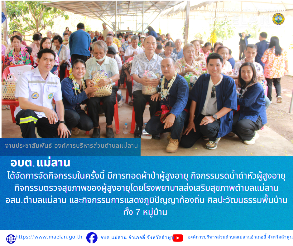 วันพฤหัสบดีที่ 23 เมษายน 2569 เวลา 07.00 น. องค์การบริหารส่วนตำบลแม่ลาน นำโดย นายโสภณ มีมัง นายกองค์การบริหารส่วนตำบลแม่ลาน พร้อมด้วยคณะผู้บริหาร สมาชิกสภาองค์การบริหารส่วนตำบลแม่ลาน หัวหน้าส่วนราชการ ข้าราชการ และพนักงานเจ้าหน้าที่องค์การบริหารส่วนตำบลแม่ลาน        ได้จัดการจัดกิจกรรมในครั้งนี้ มีการทอดผ้าป่าผู้สูงอายุ กิจกรรมรดน้ำดำหัวผู้สูงอายุ กิจกรรมตรวจสุขภาพของผู้สูงอายุโดยโรงพยาบาลส่งเสริมสุขภาพตำบลแม่ลาน อสม.ตำบลแม่ลาน และกิจกรรมการแสดงภูมิปัญญาท้องถิ่น ศิลปะวัฒนธรรมพื้นบ้าน ทั้ง 7 หมู่บ้าน พร้อมพิธีมอบรางวัล โดยมี นายโสภณ มีมัง นายกองค์การบริหารส่วนตำบลแม่ลาน เป็นประธานในพิธีเปิดโครงการฯ ณ ที่องค์การบริหารส่วนตำบลแม่ลานอำเภอลี้ จังหวัดลำพูน ************************************************ -ขอขอบคุณภาพข่าวจาก : เจ้าหน้าที่องค์การบริหารส่วนตำบลแม่ลาน -เเหล่งข่าว : องค์การบริหารส่วนตำบลแม่ลาน -ประชาสัมพันธ์ข่าว  : งานประชาสัมพันธ์ สำนักปลัดองค์การบริหารส่วนตำบลแม่ลาน -เว็บไซต์ : https://www.maelan.go.th -Facebook : https://www.facebook.com/saomaelan.maelan.7?mibextid=ZbWKwL -You