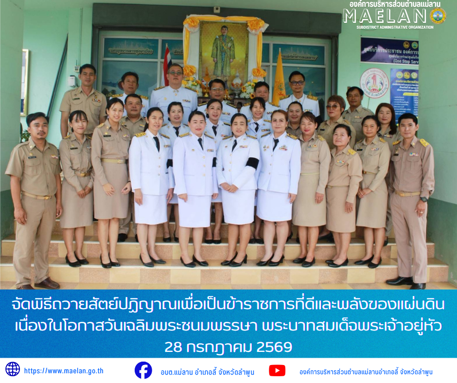 องค์การบริหารส่วนตำบลแม่ลาน จัดพิธีถวายสัตย์ปฏิญาณเพื่อเป็นข้าราชการที่ดีและพลังของแผ่นดิน เนื่องในโอกาสวันเฉลิมพระชนมพรรษา พระบาทสมเด็จพระเจ้าอยู่หัว 28 กรกฎาคม 2569        วันพฤหัสบดีที่ 23 กรกฎาคม 2569 เวลา 09.00 น. โดย นายโสภณ  มีมัง นายกองค์การบริหารส่วนตำบลแม่ลาน มอบหมายให้ นายเสาร์คำ แก้วปลูก รองนายกองค์การบริหารส่วนตำบลแม่ลาน เป็นประธานในพิธีถวายสัตย์ปฏิญาณเพื่อเป็นข้าราชการที่ดีและพลังของแผ่นดิน ประจำปี 2569 เนื่องในโอกาสวันเฉลิมพระชนมพรรษาพระบาทสมเด็จพระเจ้าอยู่หัว 28 กรกฎาคม 2569        โดยมีคณะผู้บริหาร สมาชิกสภาองค์การบริหารส่วนตำบลแม่ลาน หัวหน้าส่วนราชการ ข้าราชการ พนักงาน และเจ้าหน้าที่องค์การบริหารส่วนตำบลแม่ลาน เข้าร่วมพิธีอย่างพร้อมเพรียงกัน เพื่อแสดงความจงรักภักดี และน้อมรำลึกในพระมหากรุณาธิคุณอย่างหาที่สุดไม่ได้ ภายในพิธี นายเสาร์คำ แก้วปลูก รองนายกองค์การบริหารส่วนตำบลแม่ลาน ได้เป็นตัวแทนกล่าวกราบบังคมทูลถวายพระพรชัยมงคล พร้อมกล่าวนำคณะผู้บริหารและเจ้าหน้าที่ ถวายสัตย์ปฏิญาณตนว่าจะประพฤติปฏิบัติตนเป็นข้าราชการที่ดี มีความซื่อสัตย์สุจริต เจริญรอยตามเบื้องพระยุคลบาท 